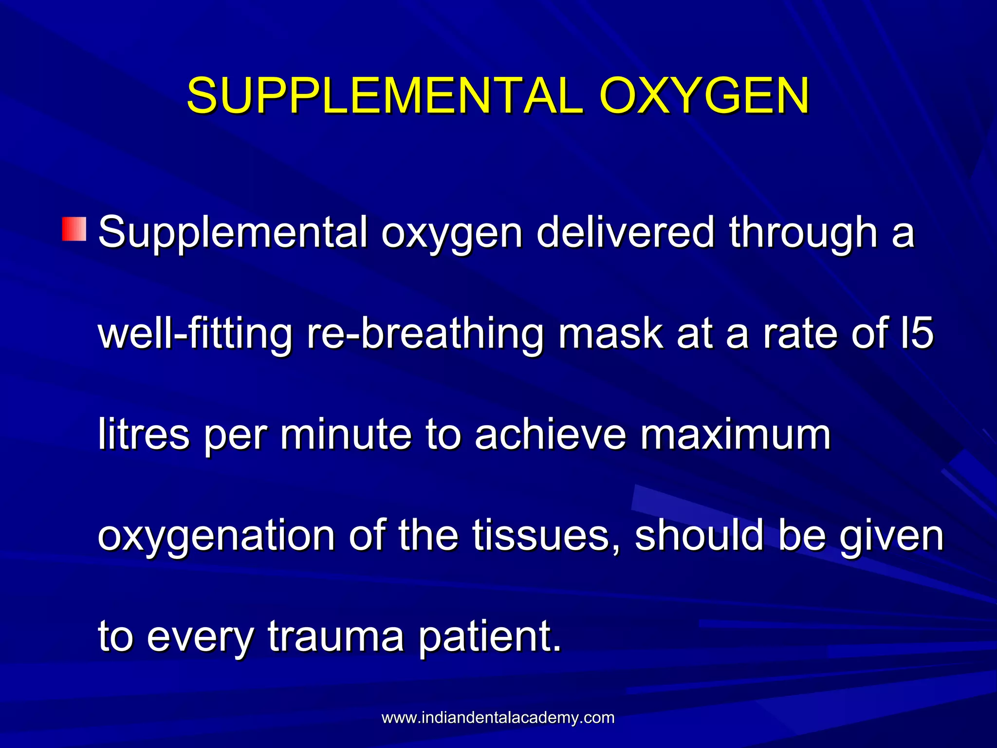 SUPPLEMENTAL OXYGEN
Supplemental oxygen delivered through a
well-fitting re-breathing mask at a rate of l5
litres per minute to achieve maximum
oxygenation of the tissues, should be given
to every trauma patient.
www.indiandentalacademy.com

 