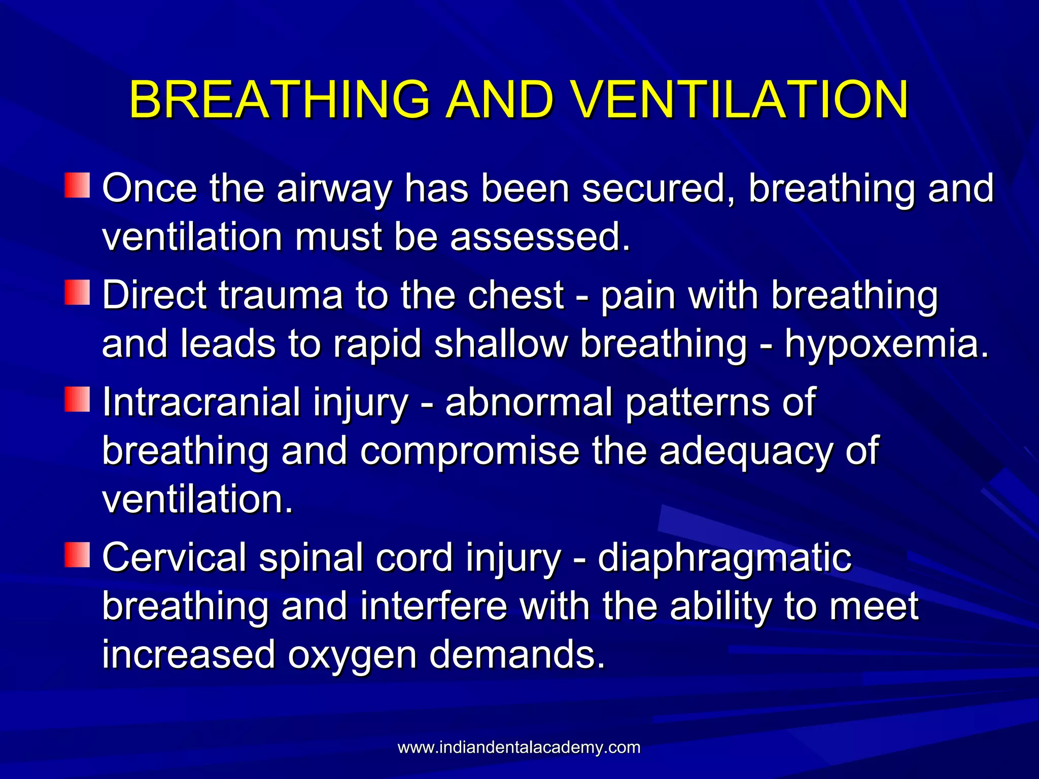 BREATHING AND VENTILATION
Once the airway has been secured, breathing and
ventilation must be assessed.
Direct trauma to the chest - pain with breathing
and leads to rapid shallow breathing - hypoxemia.
Intracranial injury - abnormal patterns of
breathing and compromise the adequacy of
ventilation.
Cervical spinal cord injury - diaphragmatic
breathing and interfere with the ability to meet
increased oxygen demands.
www.indiandentalacademy.com

 