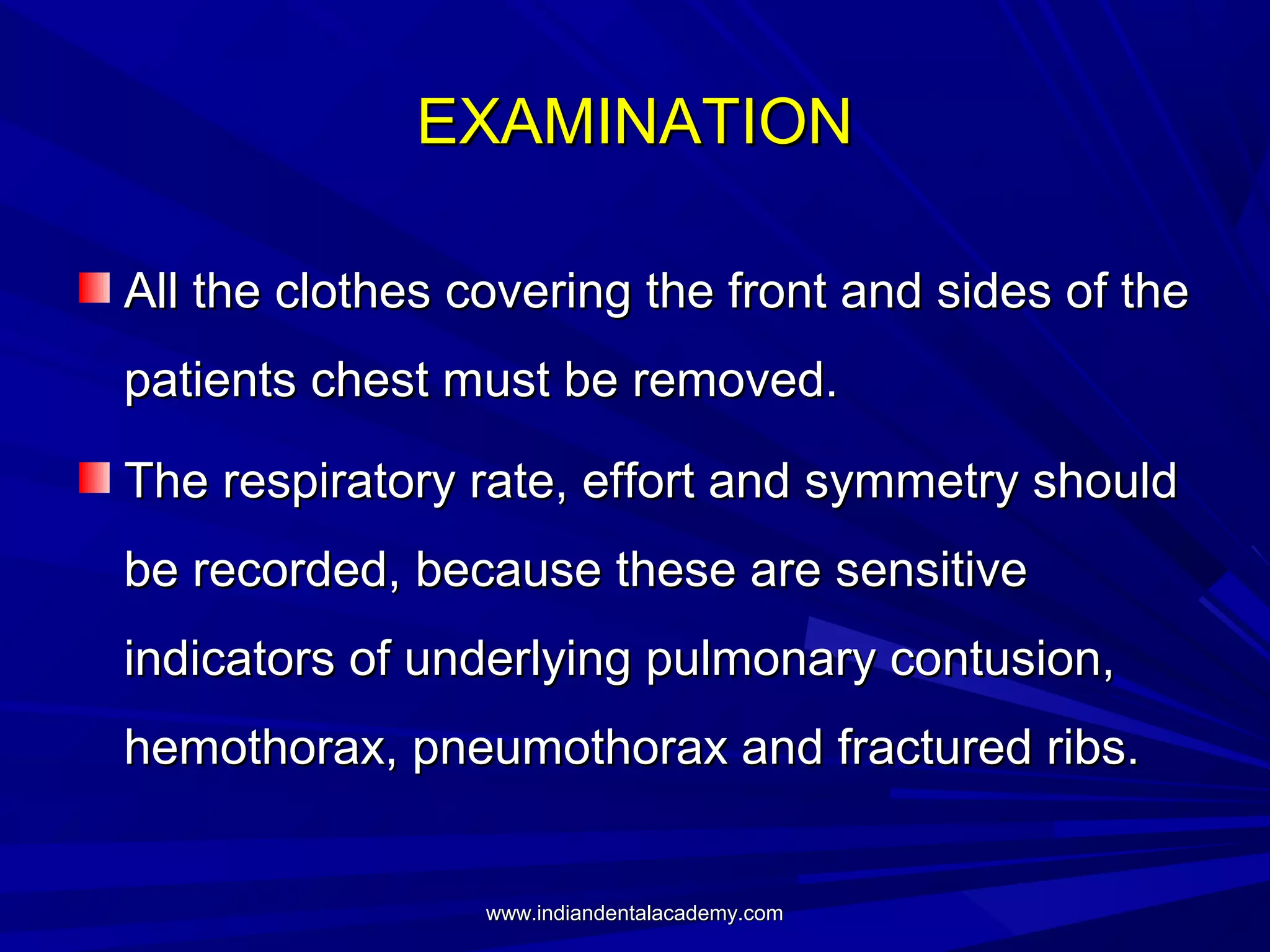 EXAMINATION
All the clothes covering the front and sides of the
patients chest must be removed.
The respiratory rate, effort and symmetry should
be recorded, because these are sensitive
indicators of underlying pulmonary contusion,
hemothorax, pneumothorax and fractured ribs.

www.indiandentalacademy.com

 