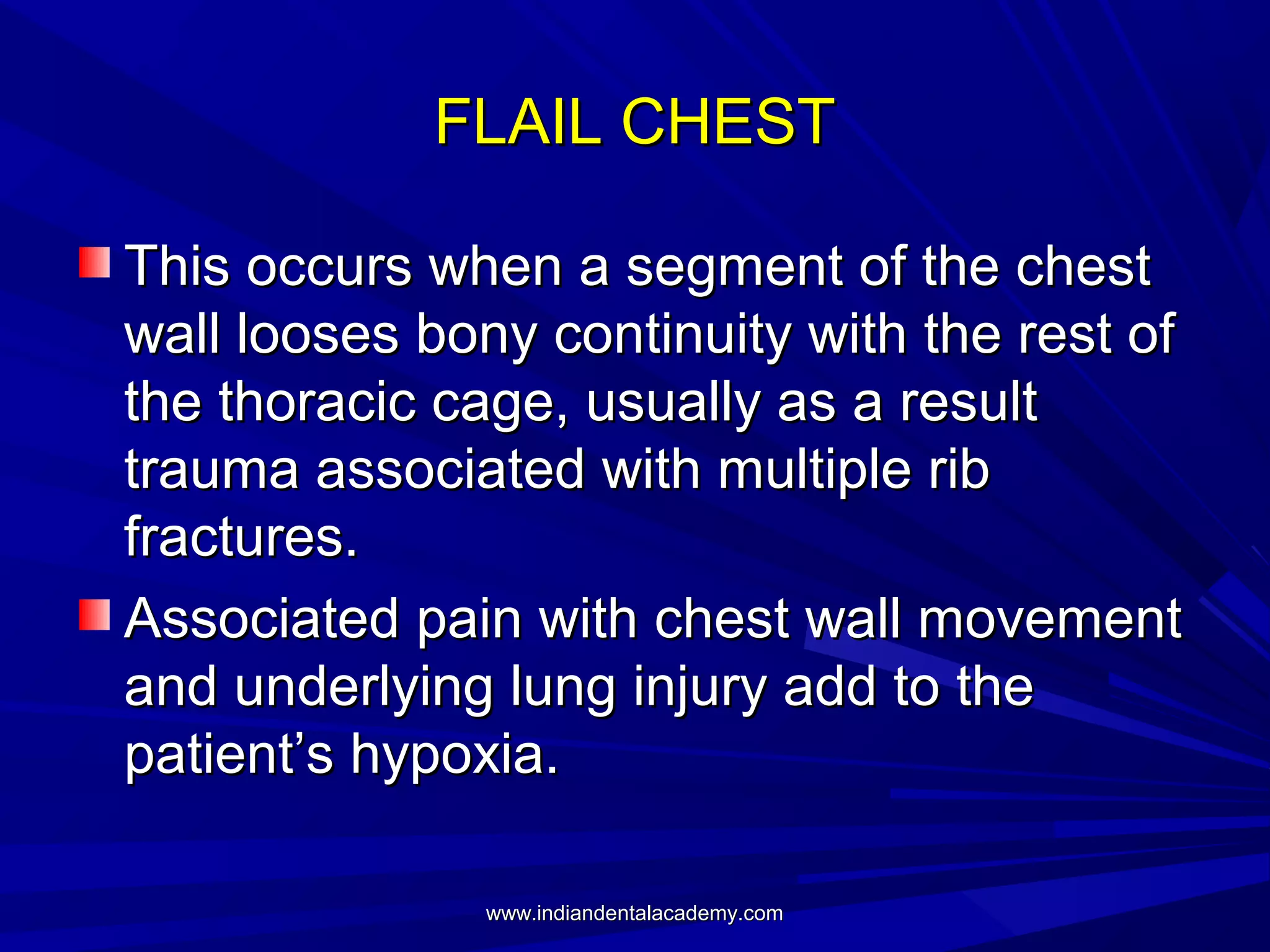 FLAIL CHEST
This occurs when a segment of the chest
wall looses bony continuity with the rest of
the thoracic cage, usually as a result
trauma associated with multiple rib
fractures.
Associated pain with chest wall movement
and underlying lung injury add to the
patient’s hypoxia.
www.indiandentalacademy.com

 