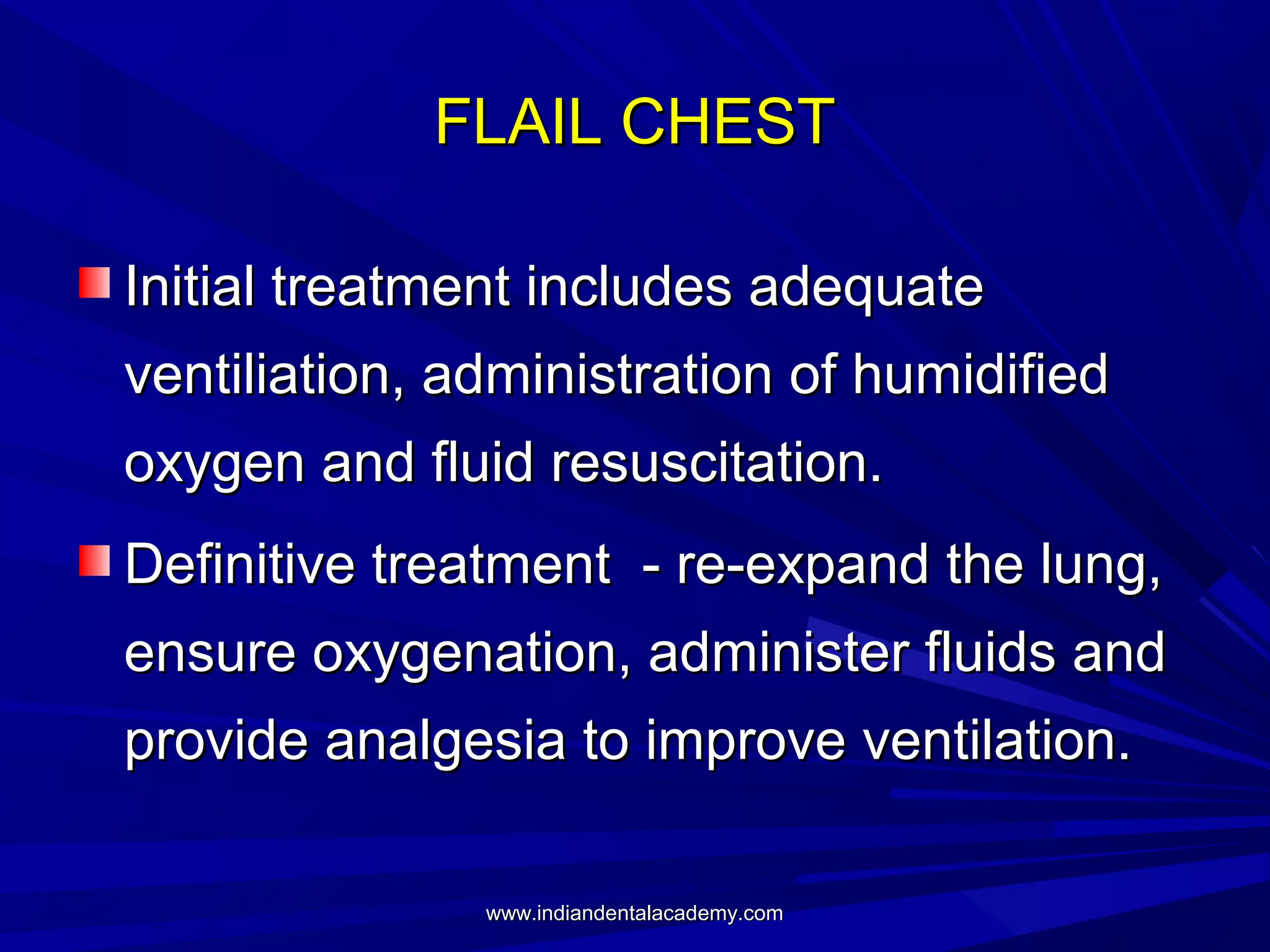 FLAIL CHEST
Initial treatment includes adequate
ventiliation, administration of humidified
oxygen and fluid resuscitation.
Definitive treatment - re-expand the lung,
ensure oxygenation, administer fluids and
provide analgesia to improve ventilation.
www.indiandentalacademy.com

 