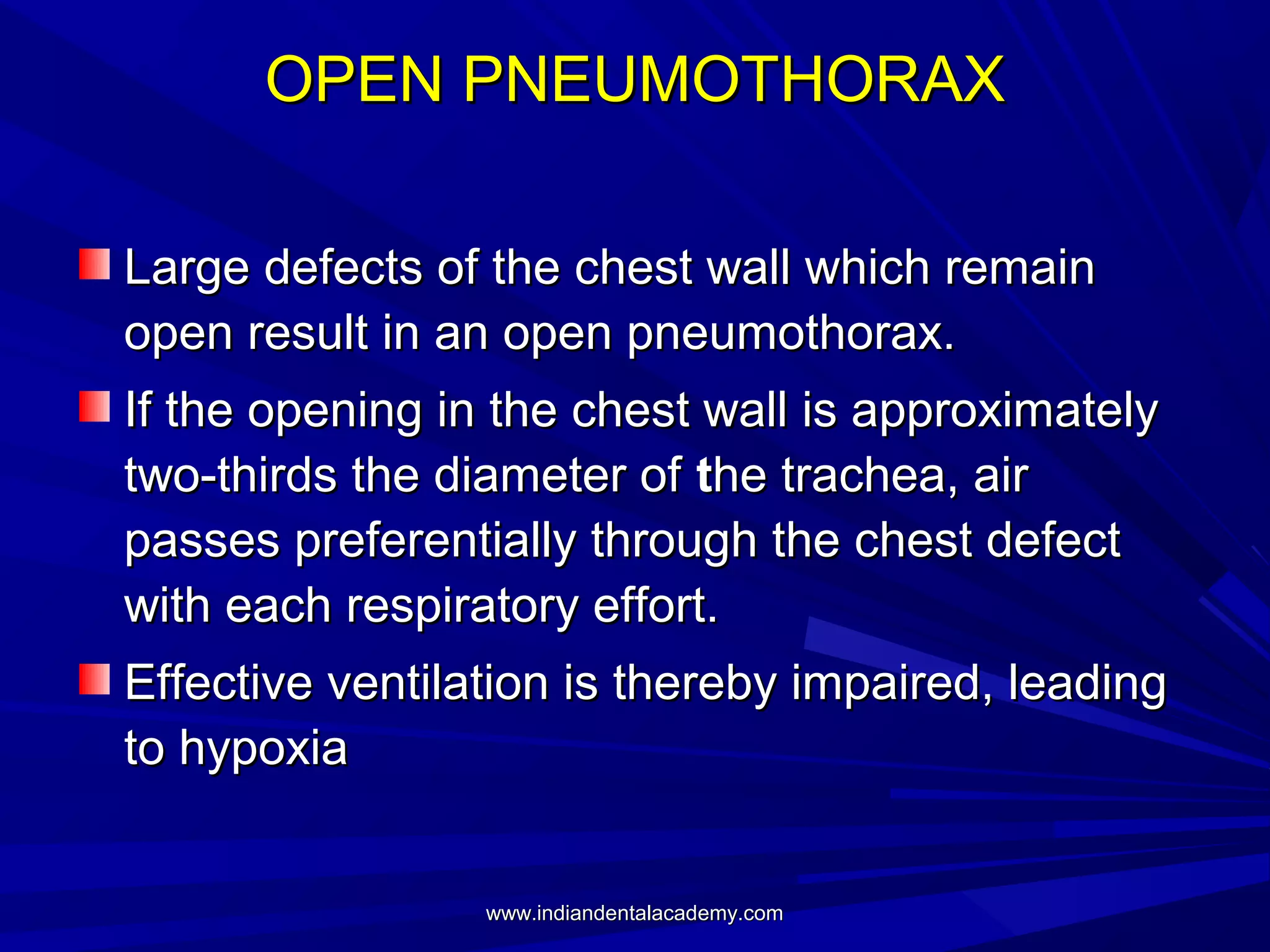 OPEN PNEUMOTHORAX
Large defects of the chest wall which remain
open result in an open pneumothorax.
If the opening in the chest wall is approximately
two-thirds the diameter of the trachea, air
passes preferentially through the chest defect
with each respiratory effort.
Effective ventilation is thereby impaired, leading
to hypoxia

www.indiandentalacademy.com

 