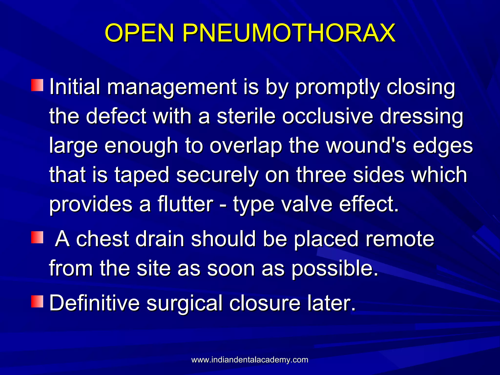OPEN PNEUMOTHORAX
Initial management is by promptly closing
the defect with a sterile occlusive dressing
large enough to overlap the wound's edges
that is taped securely on three sides which
provides a flutter - type valve effect.
A chest drain should be placed remote
from the site as soon as possible.
Definitive surgical closure later.
www.indiandentalacademy.com

 