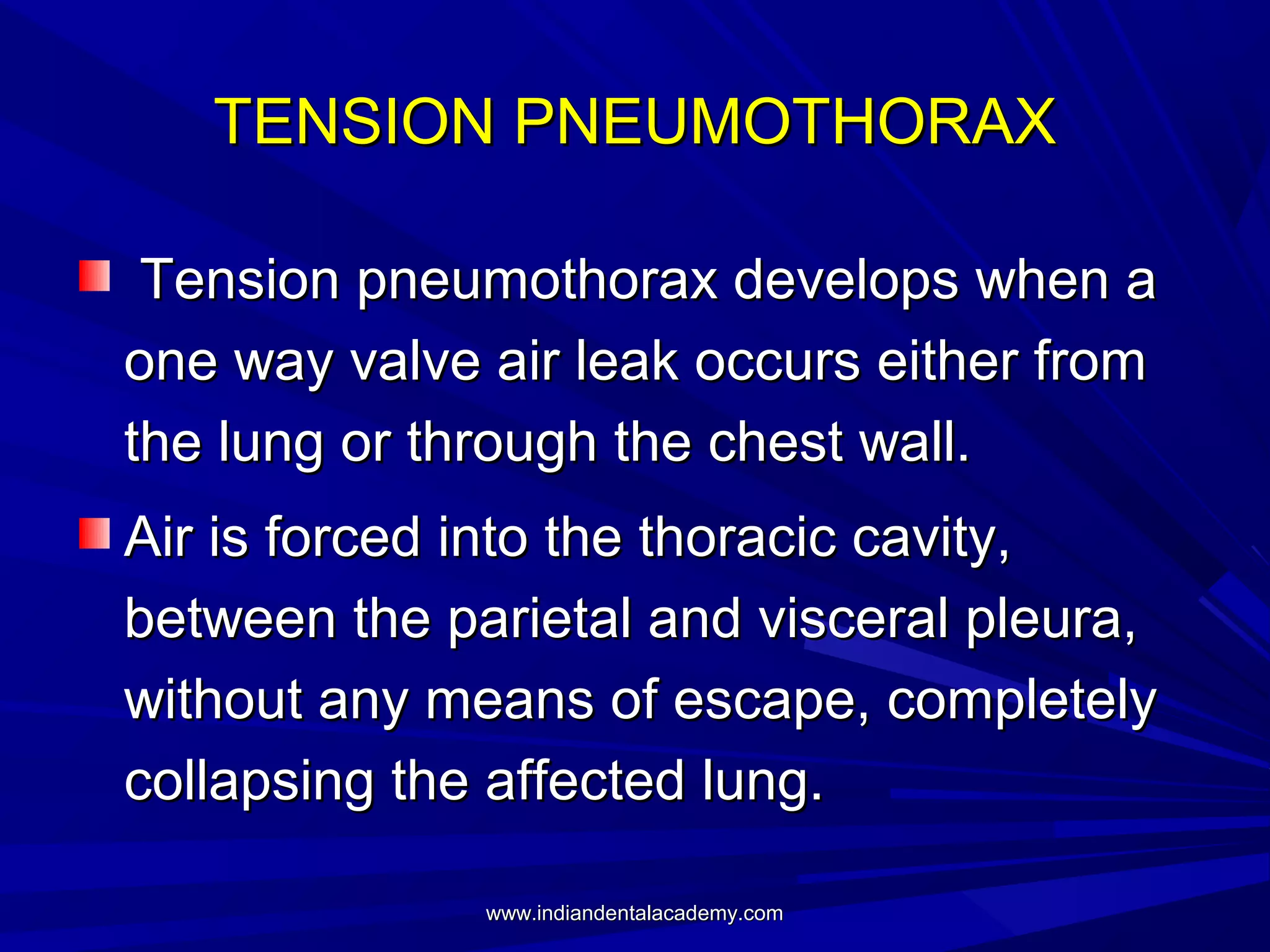 TENSION PNEUMOTHORAX
Tension pneumothorax develops when a
one way valve air leak occurs either from
the lung or through the chest wall.
Air is forced into the thoracic cavity,
between the parietal and visceral pleura,
without any means of escape, completely
collapsing the affected lung.
www.indiandentalacademy.com

 
