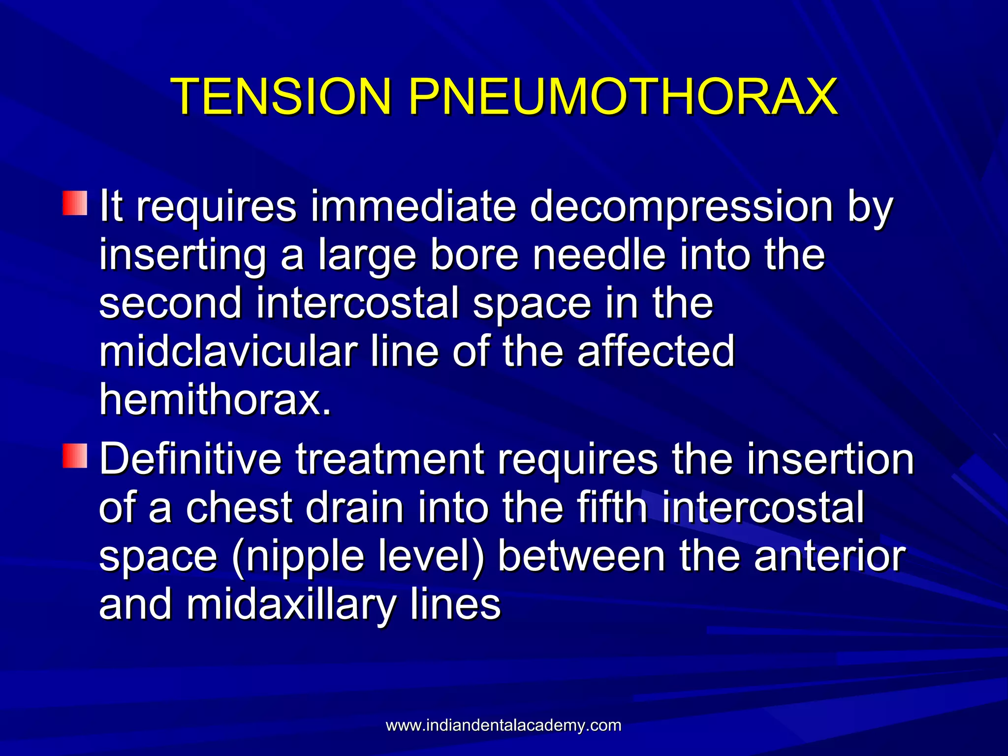 TENSION PNEUMOTHORAX
It requires immediate decompression by
inserting a large bore needle into the
second intercostal space in the
midclavicular line of the affected
hemithorax.
Definitive treatment requires the insertion
of a chest drain into the fifth intercostal
space (nipple level) between the anterior
and midaxillary lines
www.indiandentalacademy.com

 