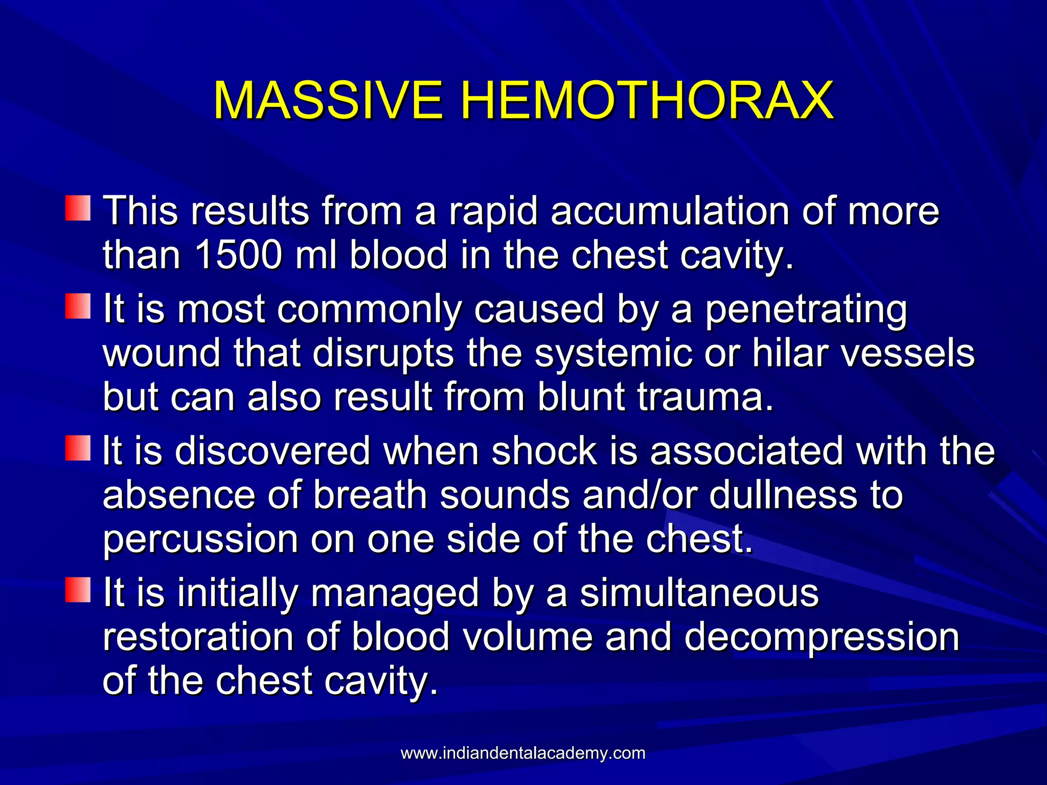 MASSIVE HEMOTHORAX
This results from a rapid accumulation of more
than 1500 ml blood in the chest cavity.
It is most commonly caused by a penetrating
wound that disrupts the systemic or hilar vessels
but can also result from blunt trauma.
lt is discovered when shock is associated with the
absence of breath sounds and/or dullness to
percussion on one side of the chest.
It is initially managed by a simultaneous
restoration of blood volume and decompression
of the chest cavity.
www.indiandentalacademy.com

 
