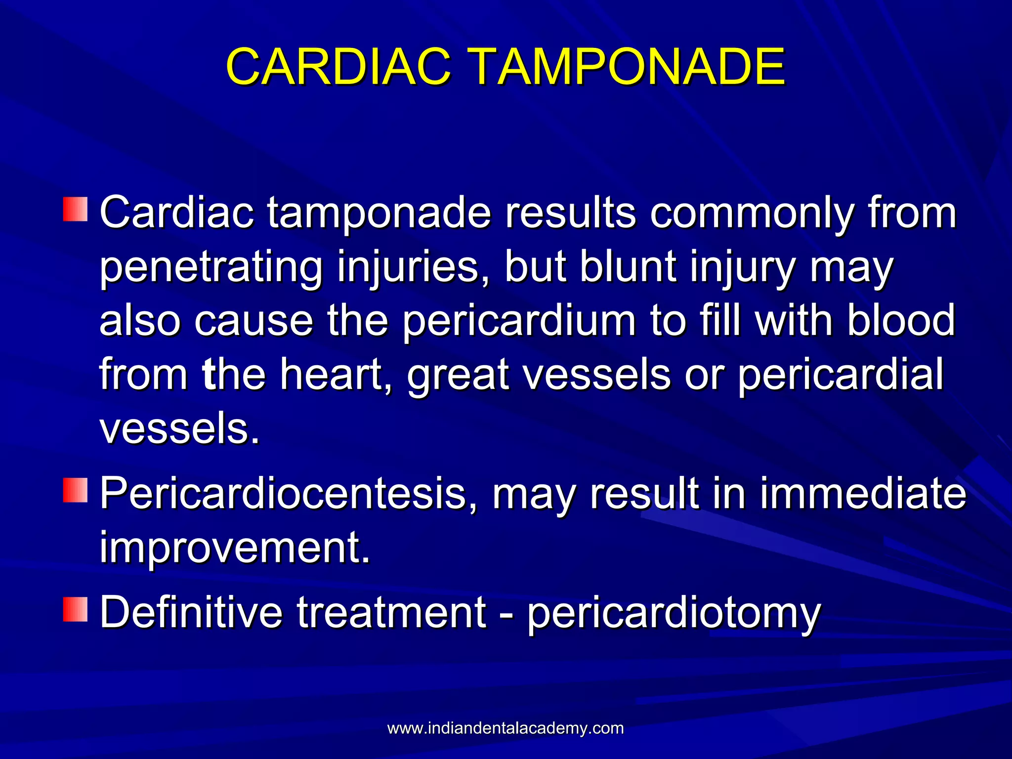 CARDIAC TAMPONADE
Cardiac tamponade results commonly from
penetrating injuries, but blunt injury may
also cause the pericardium to fill with blood
from the heart, great vessels or pericardial
vessels.
Pericardiocentesis, may result in immediate
improvement.
Definitive treatment - pericardiotomy
www.indiandentalacademy.com

 