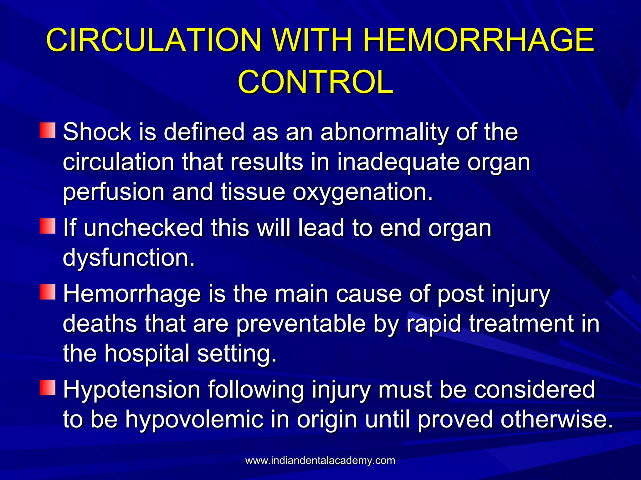 CIRCULATION WITH HEMORRHAGE
CONTROL
Shock is defined as an abnormality of the
circulation that results in inadequate organ
perfusion and tissue oxygenation.
If unchecked this will lead to end organ
dysfunction.
Hemorrhage is the main cause of post injury
deaths that are preventable by rapid treatment in
the hospital setting.
Hypotension following injury must be considered
to be hypovolemic in origin until proved otherwise.
www.indiandentalacademy.com

 