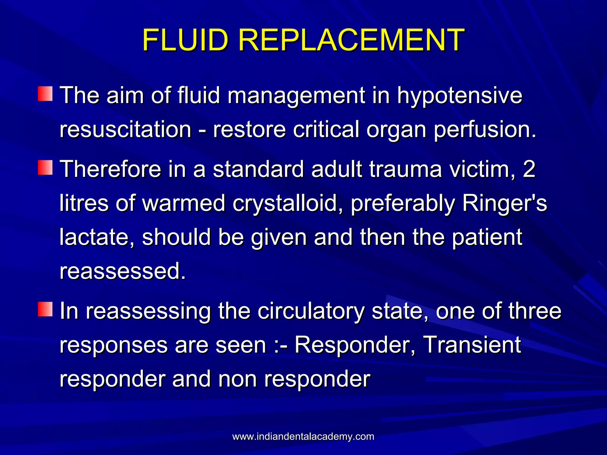 FLUID REPLACEMENT
The aim of fluid management in hypotensive
resuscitation - restore critical organ perfusion.
Therefore in a standard adult trauma victim, 2
litres of warmed crystalloid, preferably Ringer's
lactate, should be given and then the patient
reassessed.
In reassessing the circulatory state, one of three
responses are seen :- Responder, Transient
responder and non responder
www.indiandentalacademy.com

 