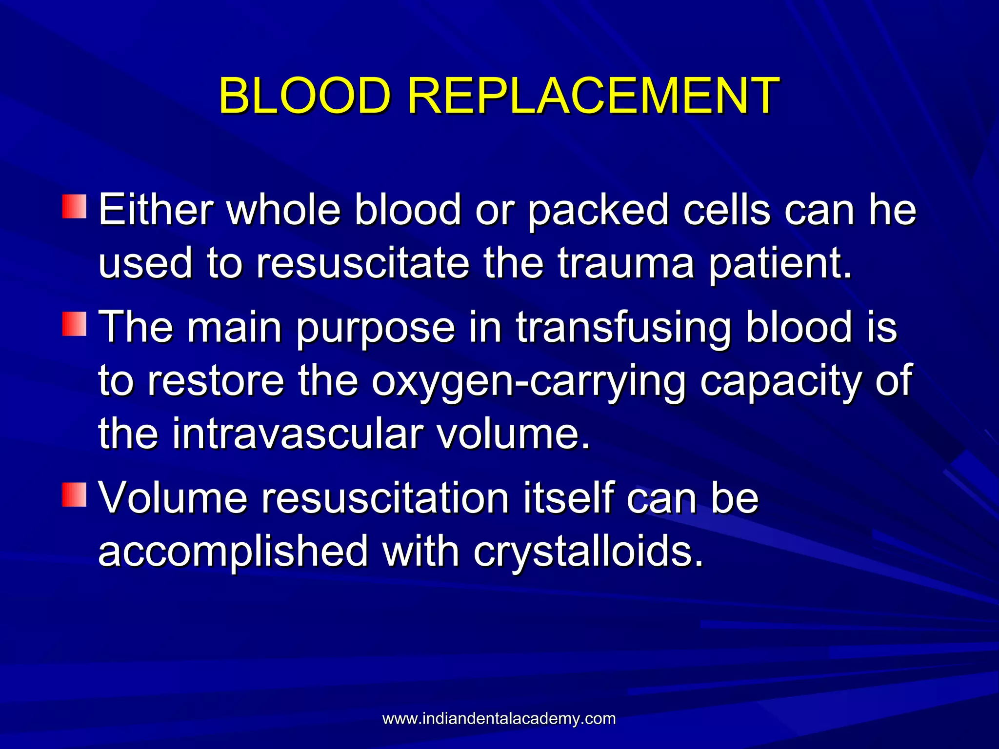 BLOOD REPLACEMENT
Either whole blood or packed cells can he
used to resuscitate the trauma patient.
The main purpose in transfusing blood is
to restore the oxygen-carrying capacity of
the intravascular volume.
Volume resuscitation itself can be
accomplished with crystalloids.

www.indiandentalacademy.com

 