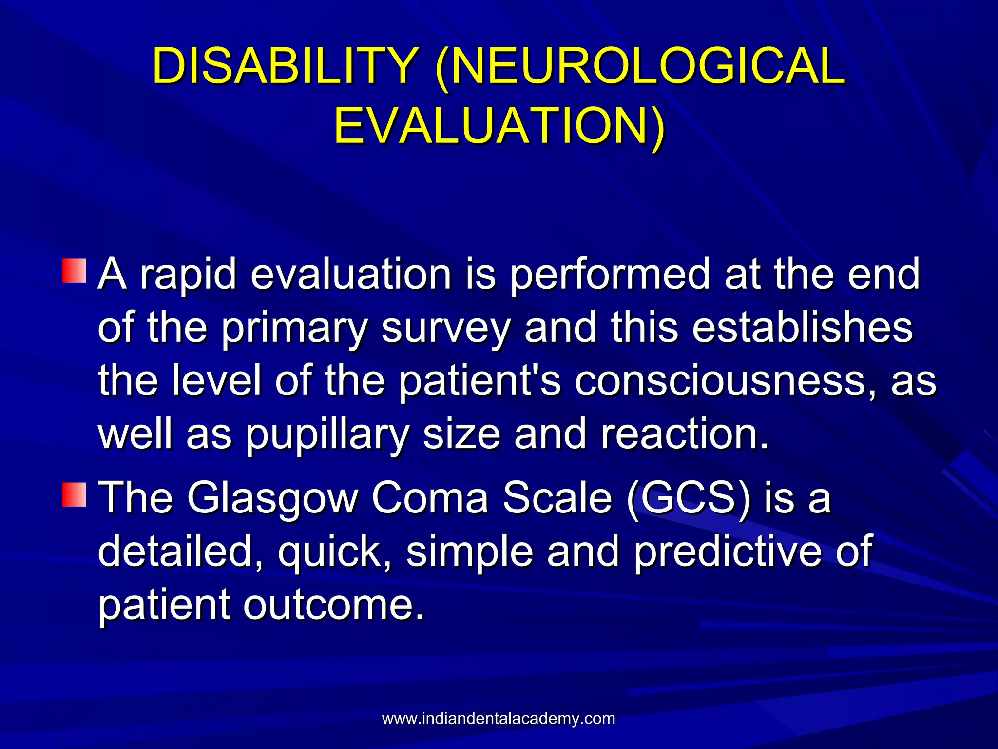 DISABILITY (NEUROLOGICAL
EVALUATION)
A rapid evaluation is performed at the end
of the primary survey and this establishes
the level of the patient's consciousness, as
well as pupillary size and reaction.
The Glasgow Coma Scale (GCS) is a
detailed, quick, simple and predictive of
patient outcome.
www.indiandentalacademy.com

 