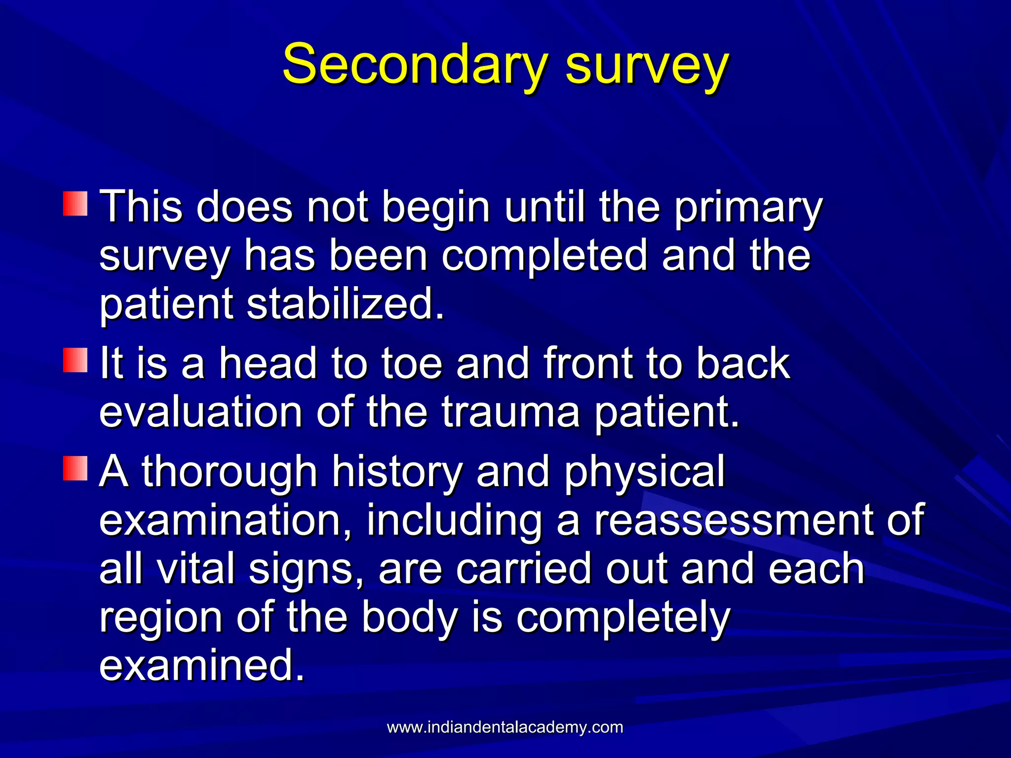 Secondary survey
This does not begin until the primary
survey has been completed and the
patient stabilized.
It is a head to toe and front to back
evaluation of the trauma patient.
A thorough history and physical
examination, including a reassessment of
all vital signs, are carried out and each
region of the body is completely
examined.
www.indiandentalacademy.com

 