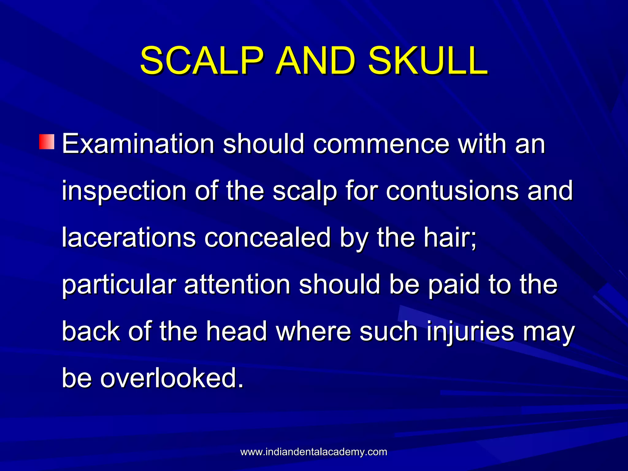 SCALP AND SKULL
Examination should commence with an
inspection of the scalp for contusions and
lacerations concealed by the hair;
particular attention should be paid to the
back of the head where such injuries may
be overlooked.
www.indiandentalacademy.com

 