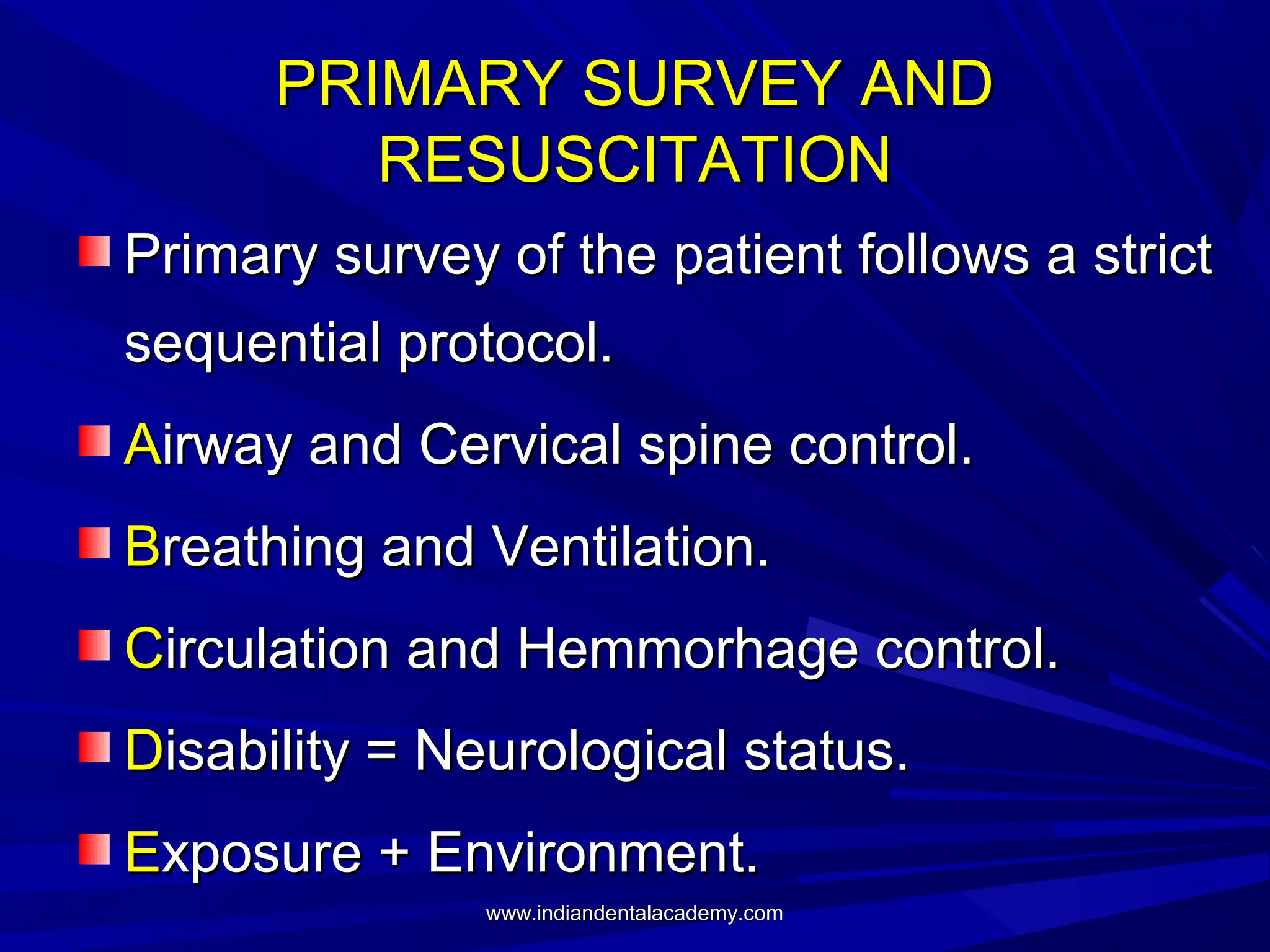 PRIMARY SURVEY AND
RESUSCITATION
Primary survey of the patient follows a strict
sequential protocol.
Airway and Cervical spine control.
Breathing and Ventilation.
Circulation and Hemmorhage control.
Disability = Neurological status.
Exposure + Environment.
www.indiandentalacademy.com

 