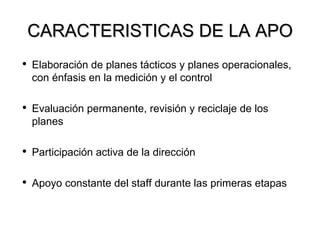 CARACTERISTICAS DE LA APO Elaboración de planes tácticos y planes operacionales, con énfasis en la medición y el control Evaluación permanente, revisión y reciclaje de los planes Participación activa de la dirección Apoyo constante del staff durante las primeras etapas 