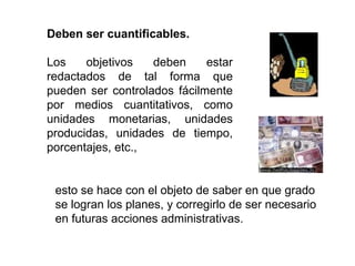 Deben ser cuantificables. Los objetivos deben estar redactados de tal forma que pueden ser controlados fácilmente por medios cuantitativos, como unidades monetarias, unidades producidas, unidades de tiempo, porcentajes, etc.,  esto se hace con el objeto de saber en que grado se logran los planes, y corregirlo de ser necesario en futuras acciones administrativas.  