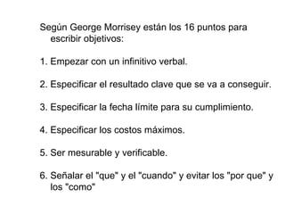 Según George Morrisey están los 16 puntos para escribir objetivos: 1. Empezar con un infinitivo verbal. 2. Especificar el resultado clave que se va a conseguir. 3. Especificar la fecha límite para su cumplimiento. 4. Especificar los costos máximos. 5. Ser mesurable y verificable. 6. Señalar el "que" y el "cuando" y evitar los "por que" y los "como"   