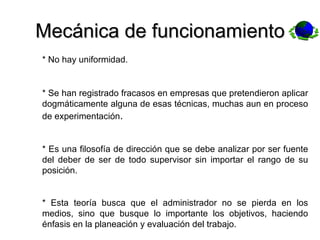 Mecánica de funcionamiento * No hay uniformidad. * Se han registrado fracasos en empresas que pretendieron aplicar dogmáticamente alguna de esas técnicas, muchas aun en proceso de experimentación . * Es una filosofía de dirección que se debe analizar por ser fuente del deber de ser de todo supervisor sin importar el rango de su posición. * Esta teoría busca que el administrador no se pierda en los medios, sino que busque lo importante los objetivos, haciendo énfasis en la planeación y evaluación del trabajo. 