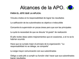 Alcances de la APO. PARA EL JEFE QUE LA APLICA: Vincula a todos en la responsabilidad de lograr los resultados La calificación de los subordinados es objetiva e indiscutible Concentra la supervisión en pocas áreas pero que son las principales Le quita la necesidad de que se discuta "el grado" de realización El jefe recibe ideas sobre mejoramientos que en ocasiones, a el no se le habrían ocurrido Hace que se cumpla mejor el principio de la organización: "La responsabilidad no se delega, se comparte“ Le exige mayor comunicación con sus subordinados Obliga a cada jefe a cumplir su función vital: hacer que sus subordinados logran resultados.  