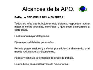 Alcances de la APO. PARA LA EFICIENCIA DE LA EMPRESA: Todos los jefes que trabajen en este sistema, responden mucho mejor a metas precisas, concretas y que sean alcanzables a corto plazo. Facilita una mayor delegación. Fija responsabilidades personales. Permite pagar sueldos y salarios por eficiencia eliminando, o al menos reduciendo las discusiones. Facilita y estimula la formación de grupo de trabajo. Es una base para el desarrollo de funcionarios. 