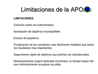 Limitaciones de la APO. LIMITACIONES. Coerción sobre los subordinados Aprobación de objetivos incompatibles Exceso de papelería. Focalización de los resultados mas fácilmente medibles que sobre los resultados mas importantes. Seguimiento rígido de objetivos que podrían ser abandonados. Necesariamente exigirá dedicarle al principio un tiempo mayor del que ordinariamente ocupaban los jefes. 