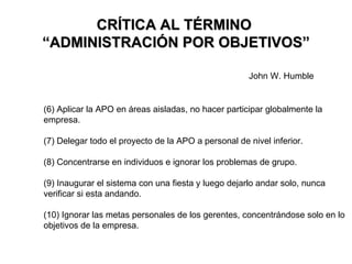 CRÍTICA AL TÉRMINO  “ADMINISTRACIÓN POR OBJETIVOS” (6) Aplicar la APO en áreas aisladas, no hacer participar globalmente la empresa. (7) Delegar todo el proyecto de la APO a personal de nivel inferior. (8) Concentrarse en individuos e ignorar los problemas de grupo. (9) Inaugurar el sistema con una fiesta y luego dejarlo andar solo, nunca verificar si esta andando. (10) Ignorar las metas personales de los gerentes, concentrándose solo en lo objetivos de la empresa. John W. Humble 