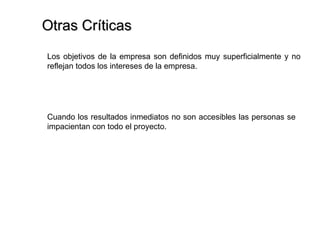 Otras Críticas Los objetivos de la empresa son definidos muy superficialmente y no reflejan todos los intereses de la empresa.  Cuando los resultados inmediatos no son accesibles las personas se impacientan con todo el proyecto.  