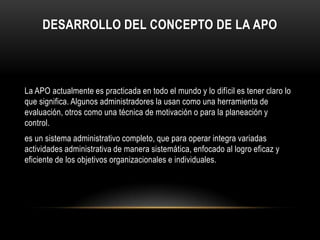 DESARROLLO DEL CONCEPTO DE LA APO



La APO actualmente es practicada en todo el mundo y lo difícil es tener claro lo
que significa. Algunos administradores la usan como una herramienta de
evaluación, otros como una técnica de motivación o para la planeación y
control.
es un sistema administrativo completo, que para operar integra variadas
actividades administrativa de manera sistemática, enfocado al logro eficaz y
eficiente de los objetivos organizacionales e individuales.
 