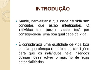 INTRODUÇÃO

   Saúde, bem-estar e qualidade de vida são
    conceitos que estão interligados. O
    indivíduo que possui saúde, terá por
    consequência uma boa qualidade de vida.

   É considerada uma qualidade de vida boa
    aquela que ofereça o mínimo de condições
    para que os indivíduos nela inseridos
    possam desenvolver o máximo de suas
    potencialidades.
 