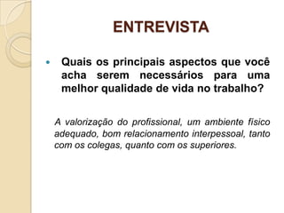 ENTREVISTA

    Quais os principais aspectos que você
     acha serem necessários para uma
     melhor qualidade de vida no trabalho?


    A valorização do profissional, um ambiente físico
    adequado, bom relacionamento interpessoal, tanto
    com os colegas, quanto com os superiores.
 
