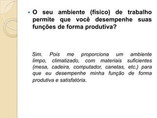    O seu ambiente (físico) de trabalho
    permite que você desempenhe suas
    funções de forma produtiva?



    Sim. Pois me proporciona um ambiente
    limpo, climatizado, com materiais suficientes
    (mesa, cadeira, computador, canetas, etc.) para
    que eu desempenhe minha função de forma
    produtiva e satisfatória.
 