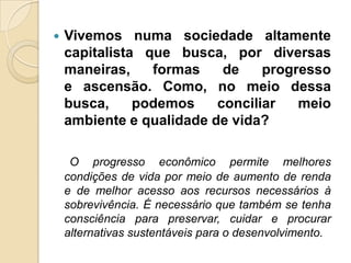    Vivemos numa sociedade altamente
    capitalista que busca, por diversas
    maneiras,    formas    de    progresso
    e ascensão. Como, no meio dessa
    busca,     podemos    conciliar   meio
    ambiente e qualidade de vida?

     O progresso econômico permite melhores
    condições de vida por meio de aumento de renda
    e de melhor acesso aos recursos necessários à
    sobrevivência. É necessário que também se tenha
    consciência para preservar, cuidar e procurar
    alternativas sustentáveis para o desenvolvimento.
 