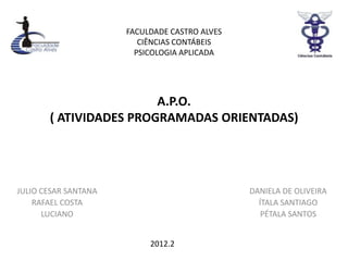 FACULDADE CASTRO ALVES
                         CIÊNCIAS CONTÁBEIS
                        PSICOLOGIA APLICADA




                        A.P.O.
       ( ATIVIDADES PROGRAMADAS ORIENTADAS)




JULIO CESAR SANTANA                            DANIELA DE OLIVEIRA
    RAFAEL COSTA                                 ÍTALA SANTIAGO
      LUCIANO                                     PÉTALA SANTOS


                           2012.2
 