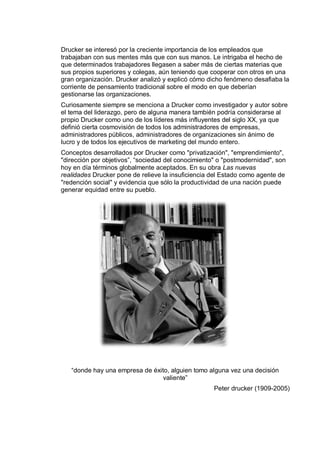 Drucker se interesó por la creciente importancia de los empleados que
trabajaban con sus mentes más que con sus manos. Le intrigaba el hecho de
que determinados trabajadores llegasen a saber más de ciertas materias que
sus propios superiores y colegas, aún teniendo que cooperar con otros en una
gran organización. Drucker analizó y explicó cómo dicho fenómeno desafiaba la
corriente de pensamiento tradicional sobre el modo en que deberían
gestionarse las organizaciones.
Curiosamente siempre se menciona a Drucker como investigador y autor sobre
el tema del liderazgo, pero de alguna manera también podría considerarse al
propio Drucker como uno de los líderes más influyentes del siglo XX, ya que
definió cierta cosmovisión de todos los administradores de empresas,
administradores públicos, administradores de organizaciones sin ánimo de
lucro y de todos los ejecutivos de marketing del mundo entero.
Conceptos desarrollados por Drucker como "privatización", "emprendimiento",
"dirección por objetivos”, “sociedad del conocimiento" o "postmodernidad", son
hoy en día términos globalmente aceptados. En su obra Las nuevas
realidades Drucker pone de relieve la insuficiencia del Estado como agente de
"redención social" y evidencia que sólo la productividad de una nación puede
generar equidad entre su pueblo.
“donde hay una empresa de éxito, alguien tomo alguna vez una decisión
valiente”
Peter drucker (1909-2005)
 
