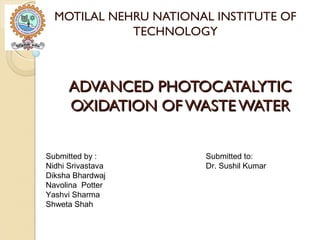 ADVANCED PHOTOCATALYTICADVANCED PHOTOCATALYTIC
OXIDATION OF WASTE WATEROXIDATION OF WASTE WATER
MOTILAL NEHRU NATIONAL INSTITUTE OF
TECHNOLOGY
Submitted by : Submitted to:
Nidhi Srivastava Dr. Sushil Kumar
Diksha Bhardwaj
Navolina Potter
Yashvi Sharma
Shweta Shah
 
