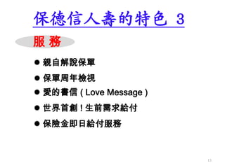 服 務
 世界首創 ! 生前需求給付
保德信人壽的特色 3
 親自解說保單
 保險金即日給付服務
 保單周年檢視
 愛的書信 ( Love Message )
13
 