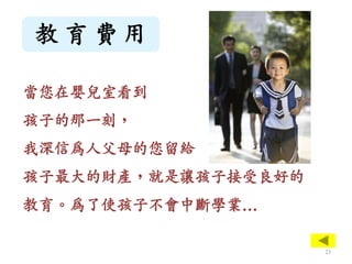 教 育 費 用
當您在嬰兒室看到
孩子的那一刻，
我深信為人父母的您留給
孩子最大的財產，就是讓孩子接受良好的
教育。為了使孩子不會中斷學業…
23
 
