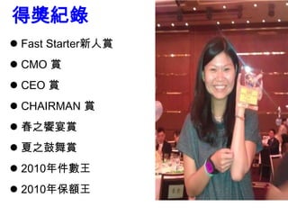 得獎紀錄
 Fast Starter新人賞
 CMO 賞
 CEO 賞
 CHAIRMAN 賞
 春之饗宴賞
 夏之鼓舞賞
 2010年件數王
 2010年保額王
 