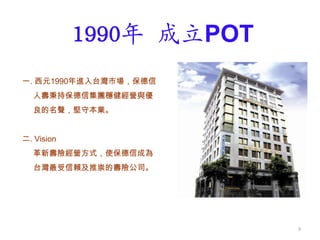 保德信人壽簡介
一. 西元1990年進入台灣市場，保德信
人壽秉持保德信集團穩健經營與優
良的名聲，堅守本業。
二. Vision
革新壽險經營方式，使保德信成為
台灣最受信賴及推崇的壽險公司。
1990年 成立POT
9
 