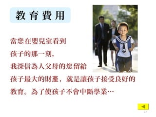 教 育 費 用
當 在嬰兒室看到您
孩子的那一刻，
我深信為人父母的 留給您
孩子最大的財 ，就是讓孩子接受良好的產
教育。為了使孩子不會中斷學業…
23
 
