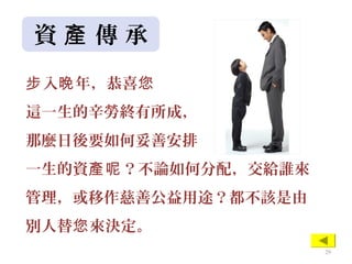 資 傳 承產
入 年，恭喜步 晚 您
這一生的辛勞終有所成，
那麼日後要如何妥善安排
一生的資 ？不論如何分配，交給誰來產呢
管理，或移作慈善公益用途？都不該是由
別人替 來決定。您
29
 