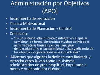 Administración por Objetivos
(APO)
• Instrumento de evaluación
• Técnica Motivacional
• Instrumento de Planeación y Control
• Definición:
– “Es un sistema administrativo integral en el que se
combinan en forma sistemática muchas actividades
administrativas básicas y el cual persigue
deliberadamente el cumplimiento eficaz y eficiente de
los objetivos organizacionales e individuales”
• Mientras que algunas la definen muy limitada y
estrecha otros la ven como un sistema
administrativo de gran amplitud, impulsado a
metas y orientado por el éxito.
 