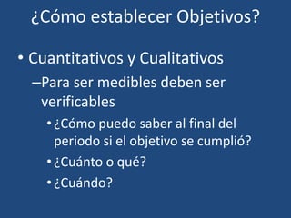 ¿Cómo establecer Objetivos?
• Cuantitativos y Cualitativos
–Para ser medibles deben ser
verificables
•¿Cómo puedo saber al final del
periodo si el objetivo se cumplió?
•¿Cuánto o qué?
•¿Cuándo?
 