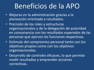 Beneficios de la APO
• Mejoras en la administración gracias a la
planeación orientada a resultados.
• Precisión de los roles y estructuras
organizacionales y de la delegación de autoridad
en consonancia con los resultados esperados de las
personas que ejercen las funciones respectivas.
• Estímulo del compromiso personal tanto con los
objetivos propios como con los objetivos
organizacionales.
• Desarrollo de controles eficaces, lo que permite
medir resultados y emprender acciones
correctivas.
 