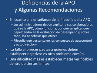 Deficiencias de la APO
y Algunas Recomendaciones
• En cuanto a la enseñanza de la filosofía de la APO:
– Los administradores deben explicar a sus colaboradores
qué es la APO, cómo funciona, por qué se aplica, qué
papel tendrá en la evaluación de desempeño y, sobre
todo, los beneficios que ofrece.
– Filosofía que descansa en los conceptos de autocontrol
y autodirección-
• La falla al ofrecer pautas a quienes deben
establecer objetivos es otro problema común.
• Una dificultad más es establecer metas verificables
dentro de ciertos límites.
 