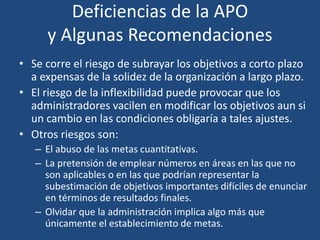 Deficiencias de la APO
y Algunas Recomendaciones
• Se corre el riesgo de subrayar los objetivos a corto plazo
a expensas de la solidez de la organización a largo plazo.
• El riesgo de la inflexibilidad puede provocar que los
administradores vacilen en modificar los objetivos aun si
un cambio en las condiciones obligaría a tales ajustes.
• Otros riesgos son:
– El abuso de las metas cuantitativas.
– La pretensión de emplear números en áreas en las que no
son aplicables o en las que podrían representar la
subestimación de objetivos importantes difíciles de enunciar
en términos de resultados finales.
– Olvidar que la administración implica algo más que
únicamente el establecimiento de metas.
 