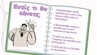 Εσείς τι θα
Εσείς τι θα
κάνατε;
κάνατε;
Η δασκάλα βάζει πολλά
φυλλάδια για το σπίτι. Μας
παίρνει πολλές ώρες να
τελειώσουμε!
Η δασκάλα βάζει πολλά
φυλλάδια για το σπίτι. Μας
παίρνει πολλές ώρες να
τελειώσουμε!
Η δασκάλα βάζει ελάχιστα
φυλλάδια για το σπίτι.
Τελειώνει σε λίγα λεπτά...
Η δασκάλα βάζει ελάχιστα
φυλλάδια για το σπίτι.
Τελειώνει σε λίγα λεπτά...
Το παιδί μας λέει ότι ο
Γιωργάκης τον κοροϊδεύει στα
διαλλείμματα.
Το παιδί μας λέει ότι ο
Γιωργάκης τον κοροϊδεύει στα
διαλλείμματα.
Το παιδί μας λέει ότι δεν θέλει
να πάει σχολείο.
Το παιδί μας λέει ότι δεν θέλει
να πάει σχολείο.
 