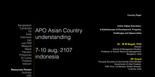 APO Asian Country
understanding
7-10 aug, 2107
indonesia
Bangladesh
Cambodia
Fiji
India
Indonesia
Iran
Lao PDR
Malaysia
Nepal
Pakistan
Philippines
Sri Lanka
Thailand
Vietnam
Resources Person
Australia
USA
Country Paper
Indian Higher Education:
A Kaleidoscope of Development, Progress,
Challenges and Oppournities
Dr. M M Bagali, PhD
Director
School of Management Studies,
Professor of Human Resource Management,
Bengaluru, India
SP Goyal
Principal Secretary to the Hon'ble Chief Minister
Government of Uttar Pradesh,
Fifth Floor, Lal Bahadur Shastri Bhawan,
Lucknow, India
 
