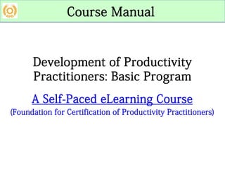 Development of Productivity
Practitioners: Basic Program
A Self-Paced eLearning Course
(Foundation for Certification of Productivity Practitioners)
Course Manual
 