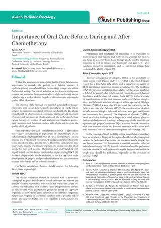 Citation: Lopes NNF. Importance of Oral Care Before, During and After Chemotherapy. Austin Pediatr Oncol.
2016; 1(1): 1001.
Austin Pediatr Oncol - Volume 1 Issue 1 - 2016
Submit your Manuscript | www.austinpublishinggroup.com
Lopes. © All rights are reserved
Austin Pediatric Oncology
Open Access
During Chemotherapy/HSCT
Prevention and resolution of mucositis: It is important to
maintain good oral hygiene and perform oral cultures for bacteria
and fungi on a weekly basis. Laser therapy can be used to minimize
mucositis as well as reduce oral discomfort and pain [3-6]. Oral
functions should be maintained, such as nutritional intake, fluid
intake and the ability to speak [7].
After Chemotherapy/HSCT
Another consequence of allogenic HSCT is the possibility of
Graft Versus Host Disease (GVHD). GVHD is the most frequent
reason for a long-term side effects and a reduction in quality of
life11 and disease recurrence remain a challenge [8]. The incidence
of GVHD is lower in children than adults, but the actual incidence
is difficult to quantify due to heterogeneity regarding prophylaxis of
the disease and the stem-cell source. Acute GVHD is characterized
by manifestations of the oral mucosa, such as erythema, atrophy,
ulcers and lichenoid infection, developed within a period of 100 days.
Chronic GVHD develops after 100 days and the oral cavity can be
the first and only site of chronic GVHD, the manifestations of which
include mucosal atrophy, lichenoid infection, pain, peri-oral fibrosis
and xerostomia (dry mouth). The diagnosis of chronic GVHD is
based on clinical findings and a biopsy of a small salivary gland in
the lower labial mucosa. Another challenge regards the possibility of
squamous cell gingival carcinoma [9] as a second form of cancer that
with bone marrow aplasia and Fanconi anemia as well as those with
solid tumors of the oral cavity stemming from radiotherapy [10].
In the presence of tooth mobility and/or mandibular or maxillary
bone re-sorption, a biopsy of the region should can affect transplant
patients be performed. Carcinoma can also occur on the tongue, lips
and buccal mucosa [10]. Xerostomia is another secondary effect of
radio chemotherapy [11,12]. An oral evaluation should be performed
every six months for such patients during the first year and antibiotic
prophylaxis should be performed, especially in the presence of
chronic GVHD.
References
1.	 Sonis ST. Can oral glutamine prevent mucositis in children undergoing stem
cell transplantation? Nat Clin Pract Oncol. 2006; 3: 244-245.
2.	 Elad S, Raber-Durlacher J, Brennan MT, Saunders DP, Mank AP. Basic
oral care for hematology-oncology patients and hematopoietic stem cell
transplantation recipients: a position paper from the joint task force of the
Multinational Association of Supportive Care in Cancer/International Society
of Oral Oncology (MASCC/ISOO) and the European Society for Blood and
Marrow Transplatation (EBMT). Support Care Cancer. 2015; 23: 223-236.
3.	 Barasch A, Peterson DE, Tanzer JM, Dambrosio JA. Helium-Neon laser
effects on conditioning-induced oral mucositis in bone marrow transplantation
patients. Cancer. 1995;76: 2550-2556.
4.	 Abramoff MMF, Lopes NNF, Almeida-Lopes L, Dib LL, Guilherme A, Caran
EM, et al. Low-Level Laser Therapy in the Prevention and Treatment of
Chemotherapy-Induced Oral Mucositis in Young Patients. Photomedicine
and Laser Surgery. 2008; 26: 393-400.
Editorial
Within the most current concepts of health, it is of fundamental
importance to consider the patient in a holistic manner. A
multidisciplinary team should form the oncology group, especially in
the hospital setting. The role of a dentist on this team is to diagnose,
prevent and minimize the immediate effects of chemotherapy and/or
radiotherapy as well as identify the effects of treatment to improve the
quality of life of patients.
The objective of the protocol is to establish a standard for the care
of patients with cancer. Emphasize the importance of oral health, in
support for outcomes associated with oral care health, the knowledge
of oral health for effectiveness in continuing the therapeutic treatment
of cancer and awareness of effects acute and late in the mouth from
cancer therapy: prevention of local and systemic infections, control
pain, maintain oral functions, reduce side effects and improve the
quality of life of patients.
Hematopoietic Stem Cell Transplantation (HSCT) is a procedure
that requires conditioning to high doses of chemotherapy and/or
radiotherapy. Dental treatment prior of HSCT is important. The oral
mucosa and teeth should be examined using panoramic radiography
to document oral status prior to HSCT. Moreover, such patients need
to develop a specific oral hygiene regimen, the instructions for which
should be clear and concise. Motivation and understanding with
regard to oral care can have a considerable impact during HSCT [1].
Bacterial plaque should also be evaluated, as this is a key factor to the
development of gingival and periodontal disease and can contribute
to acute infection as well as systemic disorders.
For better orientation, dentists should employ the following
three-phase approach [2].
Before HSCT
The dental evaluation should be initiated with a panoramic
radiograph to gain a broad view of dental treatment and remove any
sources of active or potential infection in the oral cavity. Acute and
chronic oral infections, such as dental caries and periodontal disease,
as well as teeth with questionable prognoses justify an aggressive
approach, as any odontogenic infection in an immune suppressed
patient can progress to a systemic infection with a possible risk of
death. The goal of dental care is to establish a standardized oral
evaluation.
Editorial
Importance of Oral Care Before, During and After
Chemotherapy
Lopes NNF*
Division of Dentistry, Federal University of São Paulo,
Brazil
*Corresponding author: Nilza Nelly Fontana Lopes,
Division of Dentistry, Pediatric Oncology Institute,
Federal University of São Paulo, Brazil
Received: February 09, 2016; Accepted: February 15,
2016; Published: February 19, 2016
 